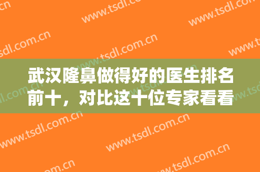 武汉隆鼻做得好的医生排名前十，对比这十位专家看看谁称得上鼻王？(武汉隆鼻医生排行)
