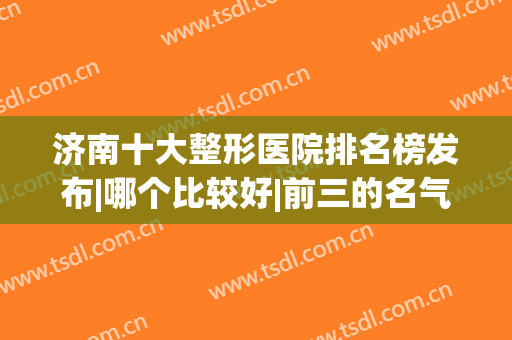 济南十大整形医院排名榜发布|哪个比较好|前三的名气大口碑好(济南有整形科的三甲医院)