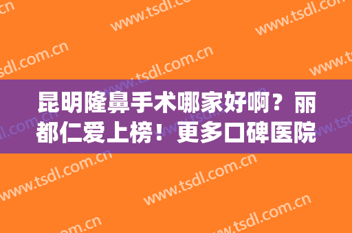 昆明隆鼻手术哪家好啊？丽都仁爱上榜！更多口碑医院一键获取~(昆明仁和整形医院)