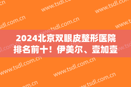 2024北京双眼皮整形医院排名前十！伊美尔、壹加壹、丽都入围十强！(北京双眼皮三甲医院)