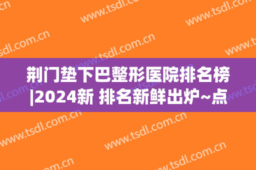 荆门垫下巴整形医院排名榜|2024新 排名新鲜出炉~点击查询！
