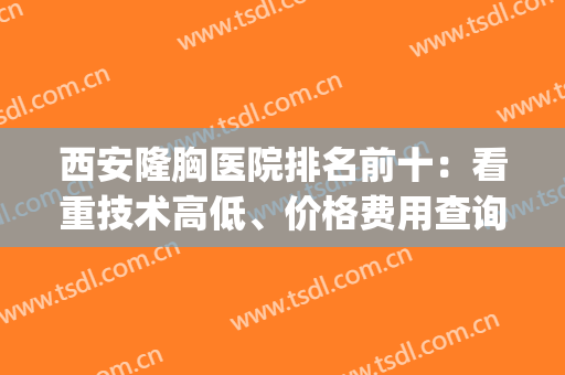 西安隆胸医院排名前十：看重技术高低、价格费用查询入口都在这里！(西安做隆胸最好的医生)