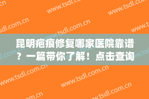 昆明疤痕修复哪家医院靠谱？一篇带你了解！点击查询2024较新排名(昆明疤痕修复医院排名三甲)