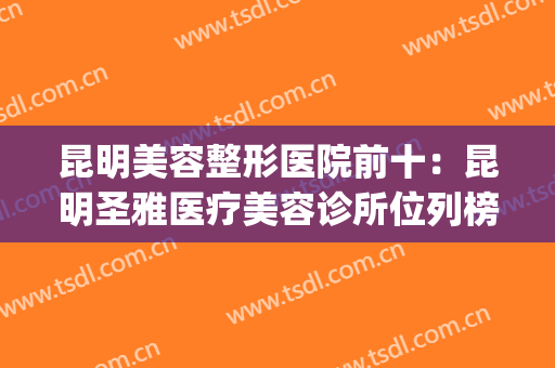 昆明美容整形医院前十：昆明圣雅医疗美容诊所位列榜首！(昆明最好的美容整形医院)