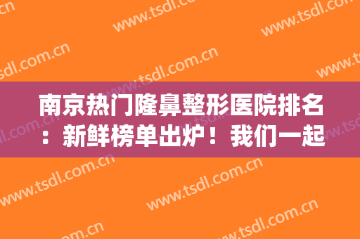 南京热门隆鼻整形医院排名：新鲜榜单出炉！我们一起来看看吧！(南京隆鼻医生排名)