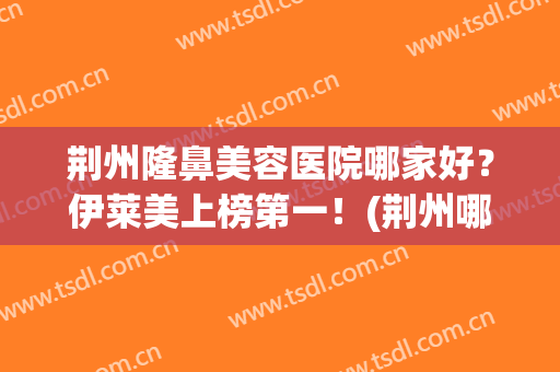 荆州隆鼻美容医院哪家好？伊莱美上榜第一！(荆州哪家做隆鼻医院好)