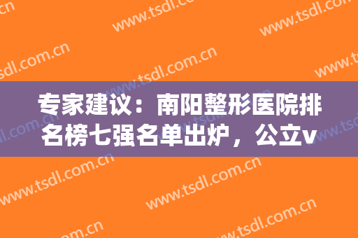 专家建议：南阳整形医院排名榜七强名单出炉，公立vs私立|这里教你选！