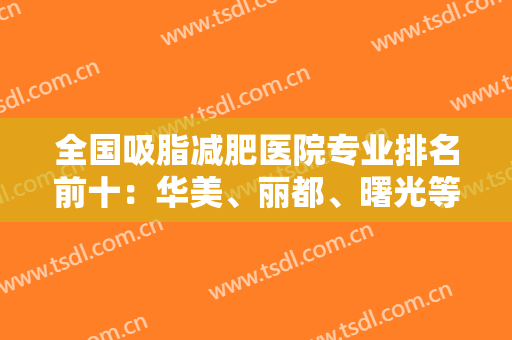 全国吸脂减肥医院专业排名前十：华美、丽都、曙光等连锁助阵！人气口碑高！
