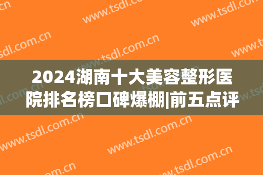 2024湖南十大美容整形医院排名榜口碑爆棚|前五点评|前三重磅剧透！(湖南整形医院排行)