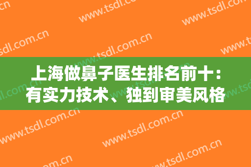 上海做鼻子医生排名前十：有实力技术、独到审美风格等！优势突出！(上海哪个医生做鼻子好看)