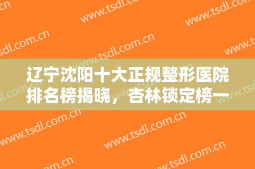 辽宁沈阳十大正规整形医院排名榜揭晓，杏林锁定榜一！更多公立机构入围
