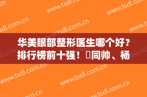 华美眼部整形医生哪个好？排行榜前十强！佀同帅、杨亚益、陈凯热门(上海华美杨亚益做眼睛怎么样)