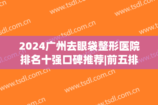 2024广州去眼袋整形医院排名十强口碑推荐|前五排行|前三少有点评(做眼袋最好的整形医院)