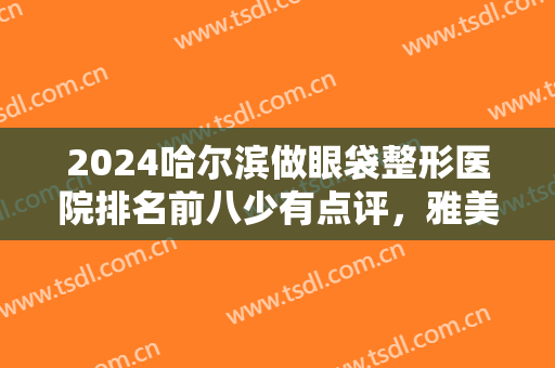 2024哈尔滨做眼袋整形医院排名前八少有点评，雅美锁定榜一！更多报价查看