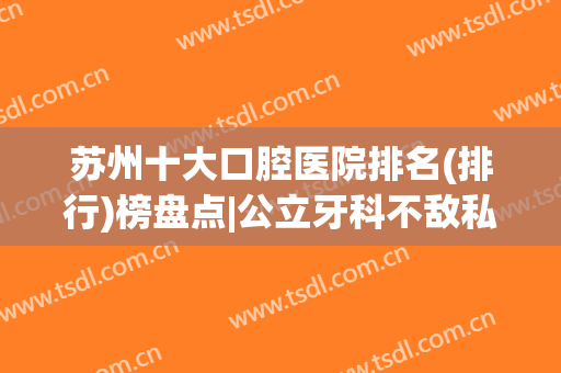 苏州十大口腔医院排名(排行)榜盘点|公立牙科不敌私立连锁？华夏、美奥在列