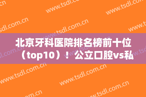 北京牙科医院排名榜前十位（top10）！公立口腔vs私立连锁谁更强？(北京有名的牙科医院有哪些)