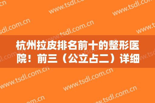 杭州拉皮排名前十的整形医院！前三（公立占二）详细名单与价格公开(杭州三甲整形医院排名前十)