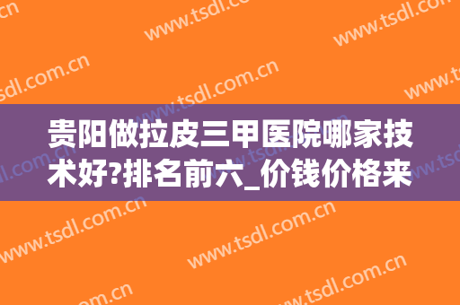 贵阳做拉皮三甲医院哪家技术好?排名前六_价钱价格来了！你zui爱谁？(贵阳哪家三甲医院可以皮秒)
