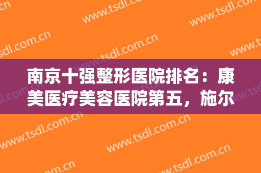 南京十强整形医院排名：康美医疗美容医院第五，施尔美整形医院第四(南京三甲整形医院排行)
