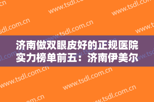 济南做双眼皮好的正规医院实力榜单前五：济南伊美尔整形美容医院位列第一