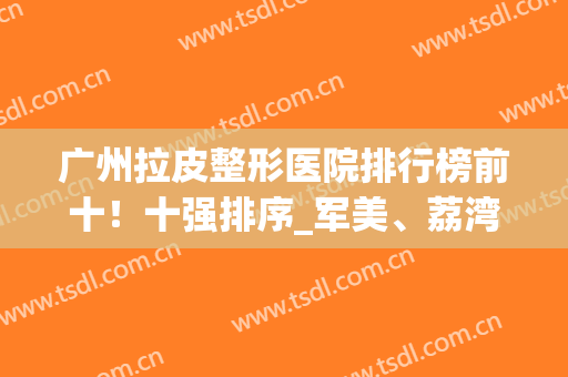 广州拉皮整形医院排行榜前十！十强排序_军美、荔湾、广大赢得前3名(广州排名前十的大型整形医院)
