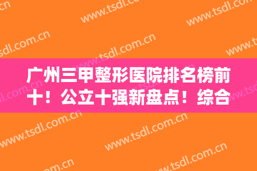 广州三甲整形医院排名榜前十！公立十强新盘点！综合实力无短板！(广州哪个三甲整形医院最好)