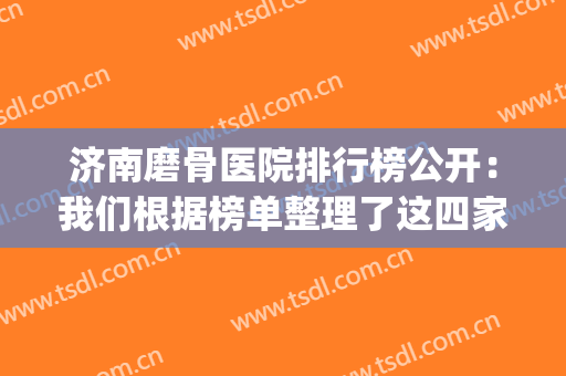 济南磨骨医院排行榜公开：我们根据榜单整理了这四家医院供您选择(济南磨骨哪个医生好)