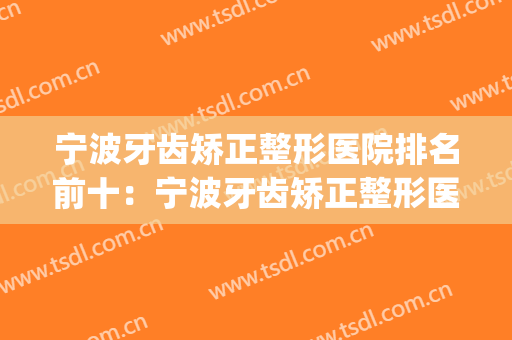 宁波牙齿矫正整形医院排名前十：宁波牙齿矫正整形医院仅排第八(宁波牙齿矫正哪个医院好)