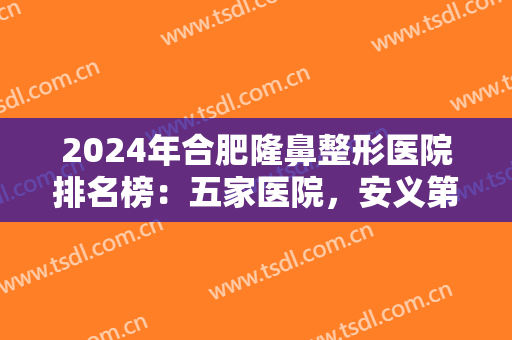 2024年合肥隆鼻整形医院排名榜：五家医院，安义第二附属医院整形外科仅排第五位！