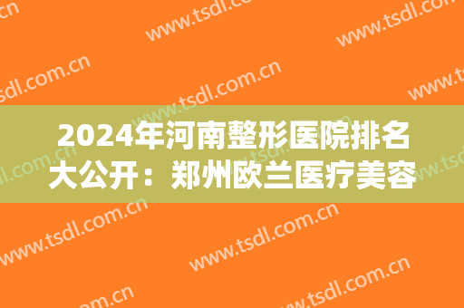 2024年河南整形医院排名大公开：郑州欧兰医疗美容医院排名第五(郑州十佳整形医院排名)