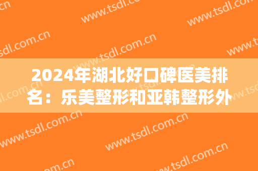 2024年湖北好口碑医美排名：乐美整形和亚韩整形外科都在榜上(湖北整形医院排名前三的)
