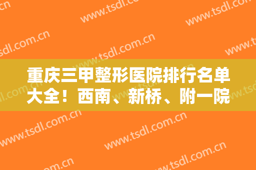 重庆三甲整形医院排行名单大全！西南、新桥、附一院等任你们选择！还有价格优惠
