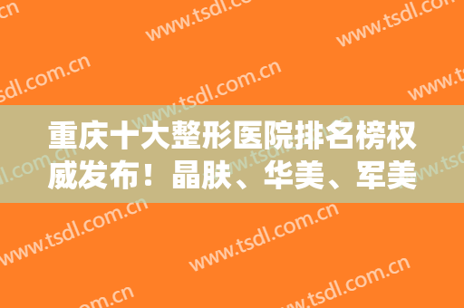 重庆十大整形医院排名榜权威发布！晶肤、华美、军美实力入围_2024价格费用查询