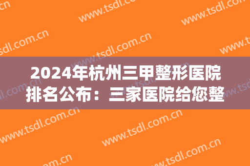 2024年杭州三甲整形医院排名公布：三家医院给您整形的新鲜体验！(杭州三甲整形较好的医院)