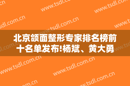 北京颌面整形专家排名榜前十名单发布!杨斌、黄大勇、张笑天口碑实力领衔