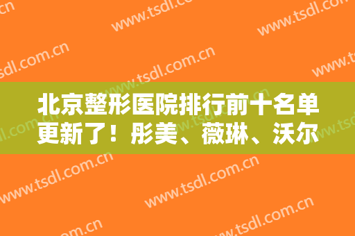北京整形医院排行前十名单更新了！彤美、薇琳、沃尔新晋入围！附价格一览表