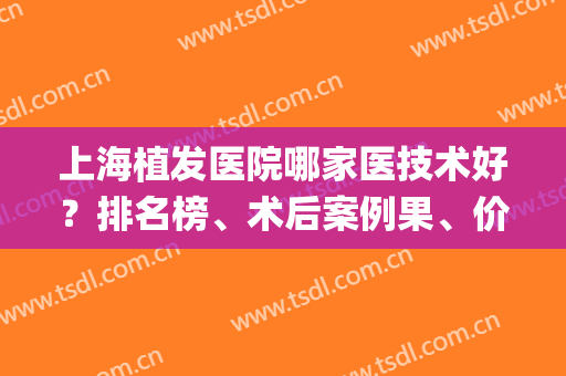上海植发医院哪家医技术好？排名榜、术后案例果、价格表统统在这里！(上海哪家医院的植发做的比较好)