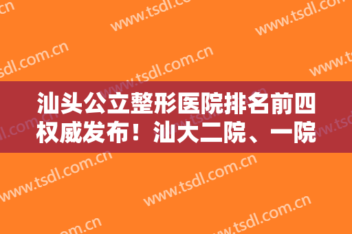 汕头公立整形医院排名前四权威发布！汕大二院、一院入围前三甲，含隆鼻价格