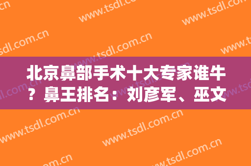 北京鼻部手术十大专家谁牛？鼻王排名：刘彦军、巫文云、李战强等！(刘彦军做鼻子十万)