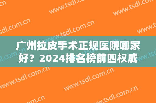 广州拉皮手术正规医院哪家好？2024排名榜前四权威发布！含面部提升价格费用查询