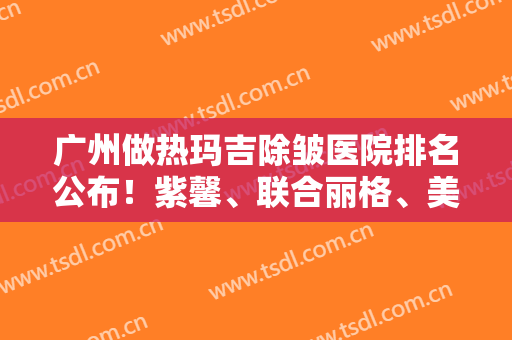 广州做热玛吉除皱医院排名公布！紫馨、联合丽格、美莱等老牌医美蝉联前三强