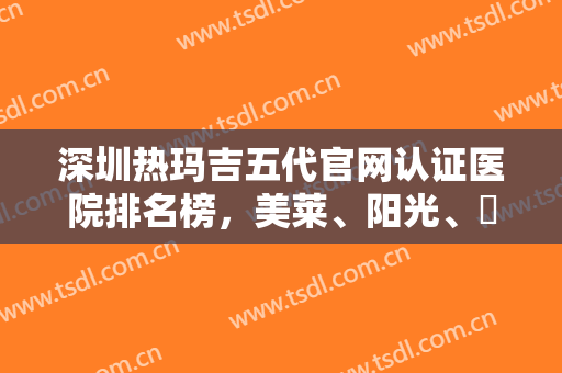 深圳热玛吉五代官网认证医院排名榜，美莱、阳光、蒳美迩等权威医院价格费用了解