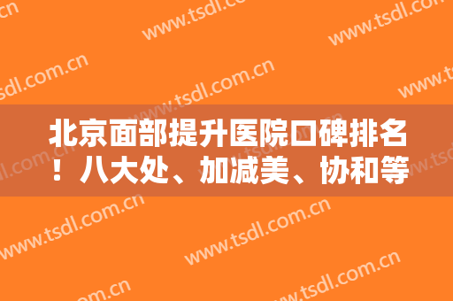 北京面部提升医院口碑排名！八大处、加减美、协和等强势入围！价格和案例！