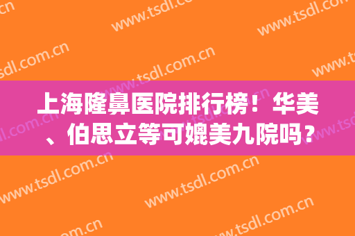上海隆鼻医院排行榜！华美、伯思立等可媲美九院吗？一起来对比看看！(隆鼻推荐医院)