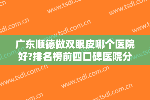 广东顺德做双眼皮哪个医院好?排名榜前四口碑医院分享！含案例和价格供对比