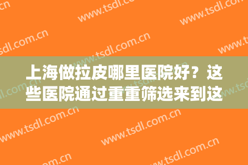 上海做拉皮哪里医院好？这些医院通过重重筛选来到这里(上海整容拉皮比较权威的医院)