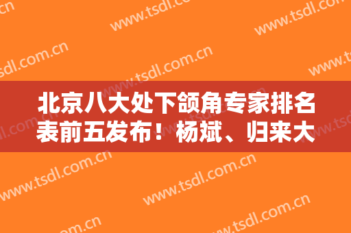 北京八大处下颌角专家排名表前五发布！杨斌、归来大咖入选，磨骨价格请查收