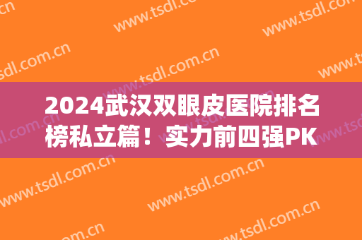 2024武汉双眼皮医院排名榜私立篇！实力前四强PK！有案例和价格参考！(武汉做双眼皮排名)