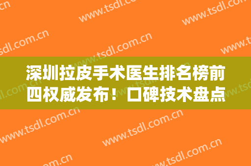 深圳拉皮手术医生排名榜前四权威发布！口碑技术盘点、案例价格参考(深圳拉皮手术医生专家)