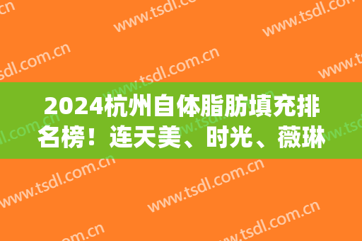 2024杭州自体脂肪填充排名榜！连天美、时光、薇琳私立排前三_实力不可小觑！